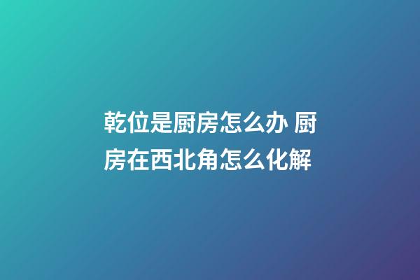 乾位是厨房怎么办 厨房在西北角怎么化解